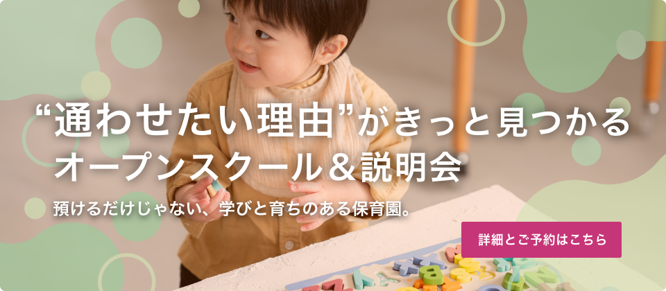 “通わせたい理由”がきっと見つかるオープンスクール＆説明会 預けるだけじゃない、学びと育ちのある保育園。“習い事いらず”の秘密を、ぜひご自身の目で確かめてください。