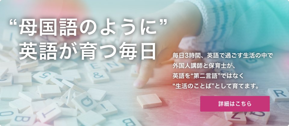 母国語のように”英語が育つ毎日 毎日3時間、英語で過ごす生活の中で外国人講師とバイリンガル保育士が、英語を“第二言語”ではなく“生活のことば”として育てます。